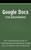 Google_Docs_for_Beginners__The_Comprehensive_Guide_to_Understanding_and_Mastering_Google_Docs_to_Imp